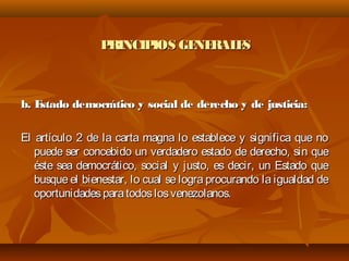 PRINCIPIOS GENERALESPRINCIPIOS GENERALES
b. Estado democrático y social de derecho y de justicia:b. Estado democrático y social de derecho y de justicia:
El artículo 2 de la carta magna lo establece y significa que noEl artículo 2 de la carta magna lo establece y significa que no
puede ser concebido un verdadero estado de derecho, sin quepuede ser concebido un verdadero estado de derecho, sin que
éste sea democrático, social y justo, es decir, un Estado queéste sea democrático, social y justo, es decir, un Estado que
busque el bienestar, lo cual se logra procurando la igualdad debusque el bienestar, lo cual se logra procurando la igualdad de
oportunidadesparatodoslosvenezolanos.oportunidadesparatodoslosvenezolanos.
 