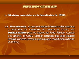 PRINCIPIOS GENERALESPRINCIPIOS GENERALES
c. Principios contenidos en la Constitución de 1999:c. Principios contenidos en la Constitución de 1999:
c.1. Preeminencia,c.1. Preeminencia, ya que los tratados internacionales suscritosya que los tratados internacionales suscritos
y ratificados por Venezuela, en materia de DDHH, sony ratificados por Venezuela, en materia de DDHH, son
OBLIGATORIOSOBLIGATORIOS para los órganos del Poder Público. Aunadopara los órganos del Poder Público. Aunado
a lo anterior, la CRBV también establece que tales tratadosa lo anterior, la CRBV también establece que tales tratados
tendrán la misma jerarquía que la propia constitución (artículotendrán la misma jerarquía que la propia constitución (artículo
23 CRBV).23 CRBV).
 