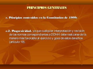 PRINCIPIOS GENERALESPRINCIPIOS GENERALES
c. Principios contenidos en la Constitución de 1999:c. Principios contenidos en la Constitución de 1999:
c.2. Progresividad,c.2. Progresividad, yaquecualquier interpretación y revisiónyaquecualquier interpretación y revisión
delasnormascorrespondientesaDDHH deberealizarsedeladelasnormascorrespondientesaDDHH deberealizarsedela
maneramásfavorableal ejercicio y gocedeestosderechosmaneramásfavorableal ejercicio y gocedeestosderechos
(artículo 19).(artículo 19).
 