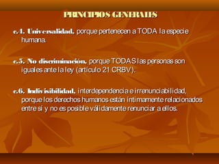 PRINCIPIOS GENERALESPRINCIPIOS GENERALES
c.4. Universalidad,c.4. Universalidad, porquepertenecen aTODA laespecieporquepertenecen aTODA laespecie
humana.humana.
c.5. No discriminación,c.5. No discriminación, porqueTODASlaspersonassonporqueTODASlaspersonasson
igualesantelaley (artículo 21 CRBV).igualesantelaley (artículo 21 CRBV).
c.6. Indivisibilidad,c.6. Indivisibilidad, interdependenciaeirrenunciabilidad,interdependenciaeirrenunciabilidad,
porquelosderechoshumanosestán íntimamenterelacionadosporquelosderechoshumanosestán íntimamenterelacionados
entresí y no esposibleválidamenterenunciar aellos.entresí y no esposibleválidamenterenunciar aellos.
 