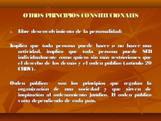 OTROS PRINCIPIOS CONSTITUCIONALESOTROS PRINCIPIOS CONSTITUCIONALES
1.1. Libre desenvolvimiento de la personalidad:Libre desenvolvimiento de la personalidad:
Implica que toda persona puede hacer o no hacer unaImplica que toda persona puede hacer o no hacer una
actividad, implica que toda persona puede SERactividad, implica que toda persona puede SER
individualmente como quiera sin más restricciones queindividualmente como quiera sin más restricciones que
el derecho de los demás y el orden público (artículo 20el derecho de los demás y el orden público (artículo 20
CRBV).CRBV).
Orden público: son los principios que regulan laOrden público: son los principios que regulan la
organización de una sociedad y que sirven deorganización de una sociedad y que sirven de
inspiración al ordenamiento jurídico. El orden públicoinspiración al ordenamiento jurídico. El orden público
varía dependiendo de cada país.varía dependiendo de cada país.
 