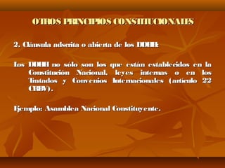OTROS PRINCIPIOS CONSTITUCIONALESOTROS PRINCIPIOS CONSTITUCIONALES
2. Cláusula adscrita o abierta de los DDHH:2. Cláusula adscrita o abierta de los DDHH:
Los DDHH no sólo son los que están establecidos en laLos DDHH no sólo son los que están establecidos en la
Constitución Nacional, leyes internas o en losConstitución Nacional, leyes internas o en los
Tratados y Convenios Internacionales (artículo 22Tratados y Convenios Internacionales (artículo 22
CRBV).CRBV).
Ejemplo: Asamblea Nacional Constituyente.Ejemplo: Asamblea Nacional Constituyente.
 