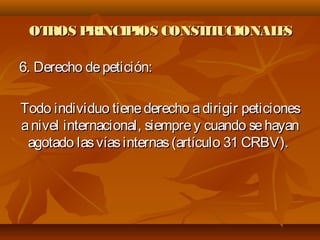 OTROS PRINCIPIOS CONSTITUCIONALESOTROS PRINCIPIOS CONSTITUCIONALES
6. Derecho depetición:6. Derecho depetición:
Todo individuo tienederecho adirigir peticionesTodo individuo tienederecho adirigir peticiones
anivel internacional, siemprey cuando sehayananivel internacional, siemprey cuando sehayan
agotado lasvíasinternas(artículo 31 CRBV).agotado lasvíasinternas(artículo 31 CRBV).
 