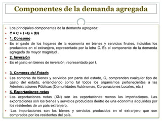 Componentes de la demanda agregada
 Los principales componentes de la demanda agregada:
 Y = C + I +G + XN
 1. Consumo
 Es el gasto de los hogares de la economía en bienes y servicios finales, incluidos los
producidos en el extranjero, representado por la letra C. Es el componente de la demanda
agregada de mayor magnitud .
 2. Inversión
 Es el gasto en bienes de inversión, representado por I.
 3. Compras del Estado
 Las compras de bienes y servicios por parte del estado, G, comprenden cualquier tipo de
gasto del estado, entendiendo como tal todos los organismos pertenecientes a las
Administraciones Públicas (Comunidades Autónomas, Corporaciones Locales, etc.)
 4. Exportaciones netas
 Las exportaciones netas (XN) son las exportaciones menos las importaciones. Las
exportaciones son los bienes y servicios producidos dentro de una economía adquiridos por
los residentes de un país extranjero.
 Las importaciones son los bienes y servicios producidos en el extranjero que son
comprados por los residentes del país.
 