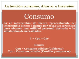 La función consumo, Ahorro, e Inversión
Consumo
Es el intercambio de bienes (generalmente se
intercambia dinero o tiempo por cosas y/o servicios)
para obtener una utilidad personal derivada e la
satisfacción de necesidades.
C = Cpu + Cpr
Donde:
Cpu = Consumo público (Gobierno)
Cpr = Consumo privado (Familias y empresas)
 