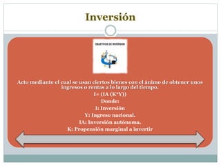 Inversión
Acto mediante el cual se usan ciertos bienes con el ánimo de obtener unos
ingresos o rentas a lo largo del tiempo.
I= (IA (K*Y))
Donde:
I: Inversión
Y: Ingreso nacional.
IA: Inversión autónoma.
K: Propensión marginal a invertir
 