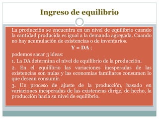 Ingreso de equilibrio
 La producción se encuentra en un nivel de equilibrio cuando
la cantidad producida es igual a la demanda agregada. Cuando
no hay acumulación de existencias o de inventarios.
 Y = DA ;
 podemos sacar 3 ideas:
 1. La DA determina el nivel de equilibrio de la producción.
 2. En el equilibrio las variaciones inesperadas de las
existencias son nulas y las economías familiares consumen lo
que desean consumir.
 3. Un proceso de ajuste de la producción, basado en
variaciones inesperadas de las existencias dirige, de hecho, la
producción hacia su nivel de equilibrio.
 
