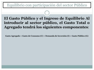 Equilibrio con participación del sector Público
El Gasto Público y el Ingreso de Equilibrio Al
introducir al sector público, el Gasto Total o
Agregado tendrá los siguientes componentes:
Gasto Agregado = Gasto de Consumo (C) + Demanda de Inversión (I) + Gasto Público (G)
 