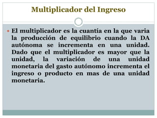 Multiplicador del Ingreso
 El multiplicador es la cuantía en la que varia
la producción de equilibrio cuando la DA
autónoma se incrementa en una unidad.
Dado que el multiplicador es mayor que la
unidad, la variación de una unidad
monetaria del gasto autónomo incrementa el
ingreso o producto en mas de una unidad
monetaria.
 