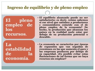 Ingreso de equilibrio y de pleno empleo
• El equilibrio alcanzado puede no ser
satisfactorio; es decir, ¿cómo sabemos
si ese nivel que satisface a productores
y consumidores coincide con el de
pleno empleo de la economía? De
hecho, la producción que alcanzan los
países en la realidad suele estar por
debajo de su producción potencial o
deseable.
El pleno
empleo de
los
recursos.
• La economía se caracteriza por épocas
de expansión que van seguidas de
recesiones en las que aumenta el paro y
las empresas producen por debajo de
su capacidad. ¿Es posible evitar estas
fluctuaciones de tal forma que no haya
recursos sin emplear?
La
estabilidad
de la
economía.
 