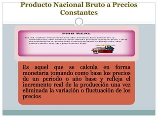 Producto Nacional Bruto a Precios
Constantes
Es aquel que se calcula en forma
monetaria tomando como base los precios
de un periodo o año base y refleja el
incremento real de la producción una vez
eliminada la variación o fluctuación de los
precios
 
