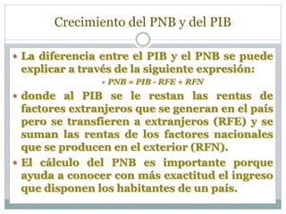 Crecimiento del PNB y del PIB
 La diferencia entre el PIB y el PNB se puede
explicar a través de la siguiente expresión:
 PNB = PIB - RFE + RFN
 donde al PIB se le restan las rentas de
factores extranjeros que se generan en el país
pero se transfieren a extranjeros (RFE) y se
suman las rentas de los factores nacionales
que se producen en el exterior (RFN).
 El cálculo del PNB es importante porque
ayuda a conocer con más exactitud el ingreso
que disponen los habitantes de un país.
 