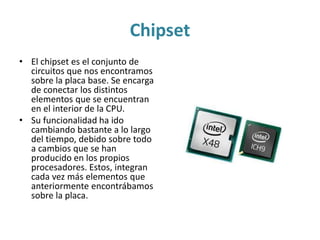 Chipset
• El chipset es el conjunto de
circuitos que nos encontramos
sobre la placa base. Se encarga
de conectar los distintos
elementos que se encuentran
en el interior de la CPU.
• Su funcionalidad ha ido
cambiando bastante a lo largo
del tiempo, debido sobre todo
a cambios que se han
producido en los propios
procesadores. Estos, integran
cada vez más elementos que
anteriormente encontrábamos
sobre la placa.
 