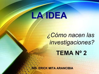 LA IDEA
¿Cómo nacen las
investigaciones?
TEMA Nº 2
ING. ERICK MITA ARANCIBIA
 
