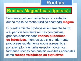 Rochas
Rochas Magmáticas (igneas):
Fórmanse polo enfriamento e consolidación
dunha masa de rocha fundida chamada magma.
Si o enfriamiento producese lentamente baixo
a superficie formanse rochas con cristais
grandes denominadas rochas plutónicas
ou intrusivas, mentras que si o enfriamento
producese rápidamente sobre a superficie,
por exemplo, tras unha erupción volcánica,
formanse rochas con cristais invisibles coñecidas
como rochas volcánicas ou extrusivas.
 