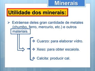 Minerais
Utilidade dos minerais:
 Extráense deles gran cantidade de metales
(chumbo, ferro, mercurio, etc.) e outros
materiais.
 Cuarzo: para elaborar vídro.
 Xeso: para obter escaiola.
 Calcita: producir cal.
 