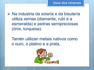 Usos dos minerais
 Na industria da xoiaría e da bisutería
utiliza xemas (diamante, rubí e a
esmeralda) e pedras semipreciosas
(ónix, turquesa).
Tamén utilizan metais nativos como
o ouro, o platino e a prata.
 