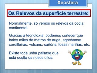 Xeosfera
Os Relevos da superficie terrestre:
Normalmente, só vemos os relevos da codia
continental.
Gracias a tecnoloxía, podemos coñecer que
baixo miles de metros de auga, agóchanse
cordilleiras, volcáns, cañóns, fosas mariñas, etc.
Existe toda unha paisaxe que
está oculta os nosos ollos.
 