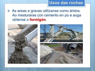 Usos das rochas
 As areas e gravas utilízanse como áridos.
Ao mesturarse con cemento en po e auga
obtense o formigón.
 