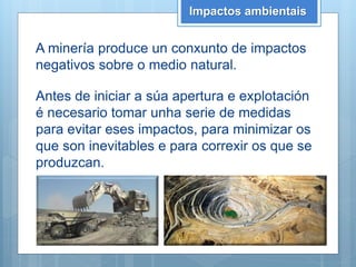 Impactos ambientais
A minería produce un conxunto de impactos
negativos sobre o medio natural.
Antes de iniciar a súa apertura e explotación
é necesario tomar unha serie de medidas
para evitar eses impactos, para minimizar os
que son inevitables e para correxir os que se
produzcan.
 