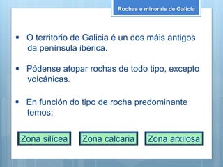 Rochas e minerais de Galicia
 O territorio de Galicia é un dos máis antigos
da península ibérica.
 Pódense atopar rochas de todo tipo, excepto
volcánicas.
 En función do tipo de rocha predominante
temos:
Zona silícea Zona calcaria Zona arxilosa
 
