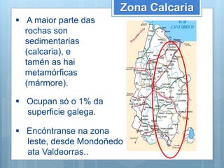 Zona Calcaria
 A maior parte das
rochas son
sedimentarias
(calcaria), e
tamén as hai
metamórficas
(mármore).
 Ocupan só o 1% da
superficie galega.
 Encóntranse na zona
leste, desde Mondoñedo
ata Valdeorras..
 