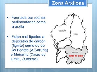 Zona Arxilosa
 Formada por rochas
sedimentarias como
a arxila
 Están moi ligados a
depósitos de carbón
(lignito) como os de
As Pontes (A Coruña)
e Meirama (Xinzo de
Limia, Ourense).
 