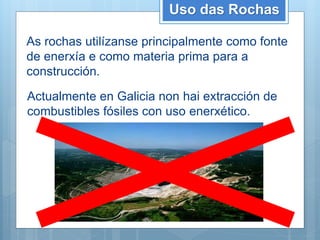 Uso das Rochas
As rochas utilízanse principalmente como fonte
de enerxía e como materia prima para a
construcción.
Actualmente en Galicia non hai extracción de
combustibles fósiles con uso enerxético.
 