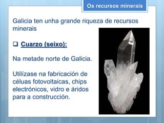 Os recursos minerais
Galicia ten unha grande riqueza de recursos
minerais
 Cuarzo (seixo):
Na metade norte de Galicia.
Utilízase na fabricación de
céluas fotovoltaicas, chips
electrónicos, vidro e áridos
para a construcción.
 