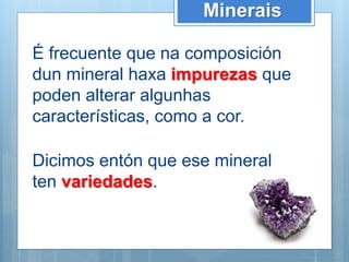Minerais
É frecuente que na composición
dun mineral haxa impurezas que
poden alterar algunhas
características, como a cor.
Dicimos entón que ese mineral
ten variedades.
 