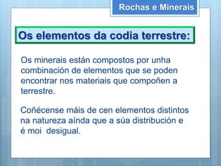 Os elementos da codia terrestre:
Rochas e Minerais
Os minerais están compostos por unha
combinación de elementos que se poden
encontrar nos materiais que compoñen a
terrestre.
Coñécense máis de cen elementos distintos
na natureza aínda que a súa distribución e
é moi desigual.
 