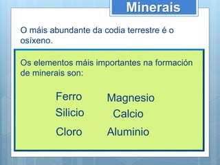 Minerais
O máis abundante da codia terrestre é o
osíxeno.
Os elementos máis importantes na formación
de minerais son:
Ferro
Silicio
Cloro
Magnesio
Calcio
Aluminio
 