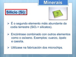 Minerais
Silicio (Si):
 É o segundo elemento máis abundante da
codia terrestre (SiO2 = silicatos).
 Encóntrase combinado con outros elementos
como o osíxeno. Exemplos: cuarzo, ópalo
e caesita.
 Utilízase na fabricación dos microchips.
 