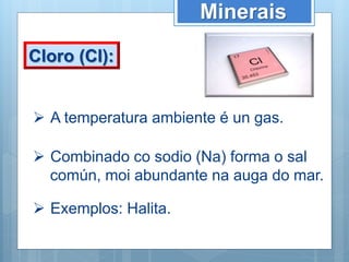 Minerais
Cloro (Cl):
 A temperatura ambiente é un gas.
 Combinado co sodio (Na) forma o sal
común, moi abundante na auga do mar.
 Exemplos: Halita.
 