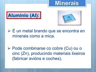 Minerais
Aluminio (Al):
 É un metal brando que se encontra en
minerais como a mica.
 Pode combinarse co cobre (Cu) ou o
cinc (Zn), producindo materiais lixeiros
(fabricar avións e coches).
 