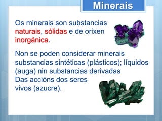 Minerais
Non se poden considerar minerais
substancias sintéticas (plásticos); líquidos
(auga) nin substancias derivadas
Das accións dos seres
vivos (azucre).
Os minerais son substancias
naturais, sólidas e de orixen
inorgánica.
 