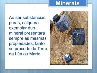 Minerais
Ao ser substancias
puras, calquera
exemplar dun
mineral presentará
sempre as mesmas
propiedades, tanto
se procede da Terra,
da Lúa ou Marte.
Boleíta
 