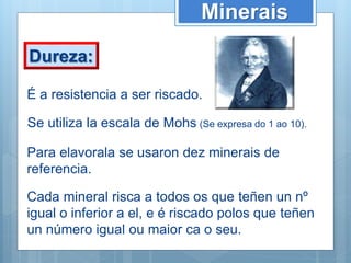 Minerais
Dureza:
É a resistencia a ser riscado.
Se utiliza la escala de Mohs (Se expresa do 1 ao 10).
Para elavorala se usaron dez minerais de
referencia.
Cada mineral risca a todos os que teñen un nº
igual o inferior a el, e é riscado polos que teñen
un número igual ou maior ca o seu.
 