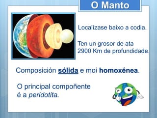 O Manto
Localízase baixo a codia.
Ten un grosor de ata
2900 Km de profundidade.
Composición sólida e moi homoxénea.
O principal compoñente
é a peridotita.
 