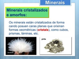 Minerais
Minerais cristalizados
e amorfos:
Os minerais están cristalizados de forma
cando posuen caras planas que orixinan
formas xeométricas (cristais), como cubos,
prismas, láminas, etc.
escolecifa
pirita
 
