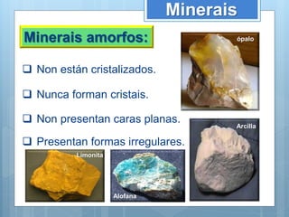 Minerais
Minerais amorfos:
 Non están cristalizados.
 Non presentan caras planas.
 Nunca forman cristais.
 Presentan formas irregulares.
ópalo
Limonita
Alofana
Arcilla
 