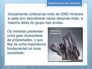 Clasificación dos minerais
Actualmente coñécense máis de 5000 minerais
a cada ano descóbrese varias decenas máis, a
maioría deles do grupo das arxilas.
Os minerais presentan
unha gran diversidade
de propiedades, o que
lles da unha importancia
fundamental na nosa
sociedade.
Wolframio
(tungsteno)
 