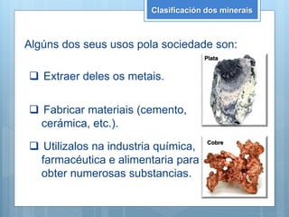 Clasificación dos minerais
Algúns dos seus usos pola sociedade son:
 Extraer deles os metais.
 Fabricar materiais (cemento,
cerámica, etc.).
 Utilizalos na industria química,
farmacéutica e alimentaria para
obter numerosas substancias.
Cobre
Plata
 