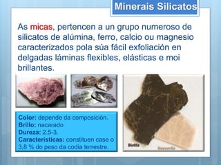 Minerais Silicatos
As micas, pertencen a un grupo numeroso de
silicatos de alúmina, ferro, calcio ou magnesio
caracterizados pola súa fácil exfoliación en
delgadas láminas flexibles, elásticas e moi
brillantes.
Color: depende da composición.
Brillo: nacarado
Dureza: 2.5-3.
Características: constituen case o
3,8 % do peso da codia terrestre.
 