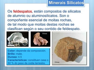 Minerais Silicatos
Os feldespatos, están compostos de silicatos
de alumnio ou aluminosilicatos. Son o
compoñente esencial de moitas rochas,
de tal modo que moitas destas rochas se
clasifican según o seu contido de feldespato.
Color: depende da composición.
Brillo: mate.
Dureza: 4.5
Características: constituen case o
60 % do peso da codia terrestre.
Ortosa
Ortosa
 