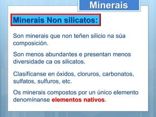 Minerais Non silicatos:
Minerais
Son minerais que non teñen silicio na súa
composición.
Son menos abundantes e presentan menos
diversidade ca os silicatos.
Clasifícanse en óxidos, cloruros, carbonatos,
sulfatos, sulfuros, etc.
Os minerais compostos por un único elemento
denomínanse elementos nativos.
 