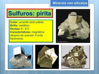 Minerais non silicatos
Sulfuros: pirita
Color: amarillo latón pálido.
Brillo: metálico.
Dureza: 6 - 6.5
Características: magnética
despois de quentar. Funde
facilmente.
 