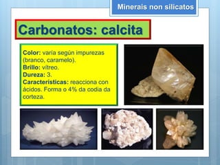 Minerais non silicatos
Carbonatos: calcita
Color: varía según impurezas
(branco, caramelo).
Brillo: vítreo.
Dureza: 3.
Características: reacciona con
ácidos. Forma o 4% da codia da
corteza.
 