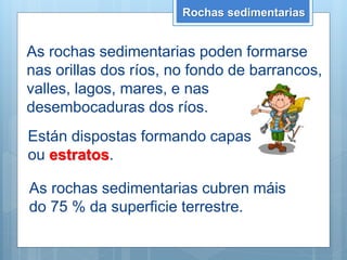 As rochas sedimentarias poden formarse
nas orillas dos ríos, no fondo de barrancos,
valles, lagos, mares, e nas
desembocaduras dos ríos.
Están dispostas formando capas
ou estratos.
Rochas sedimentarias
As rochas sedimentarias cubren máis
do 75 % da superficie terrestre.
 
