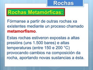 Rochas
Rochas Metamórficas:
Fórmanse a partir de outras rochas xa
existentes mediante un proceso chamado
metamorfismo.
Estas rochas estiveron expostas a altas
presións (uns 1.500 bares) e altas
temperaturas (entre 150 e 200 °C)
provocando cambios na composición da
rocha, aportando novas sustancias a ésta.
 